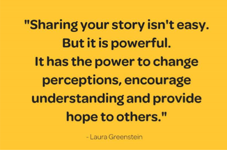 Quote - "Sharing your story isn't easy but it is powerful. It has the power to change perceptions, encourage understanding and provide hope to others. - Laura Greenstein